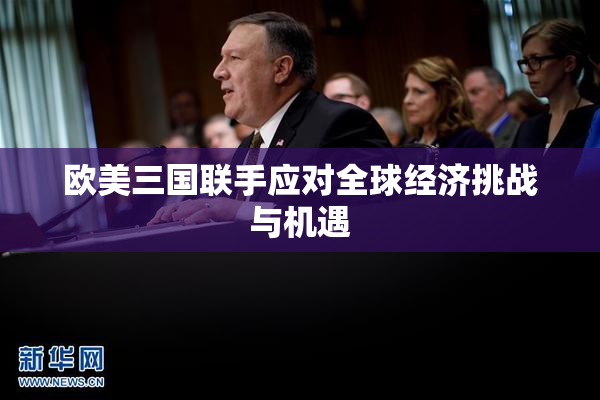 欧美三国联手应对全球经济挑战与机遇
