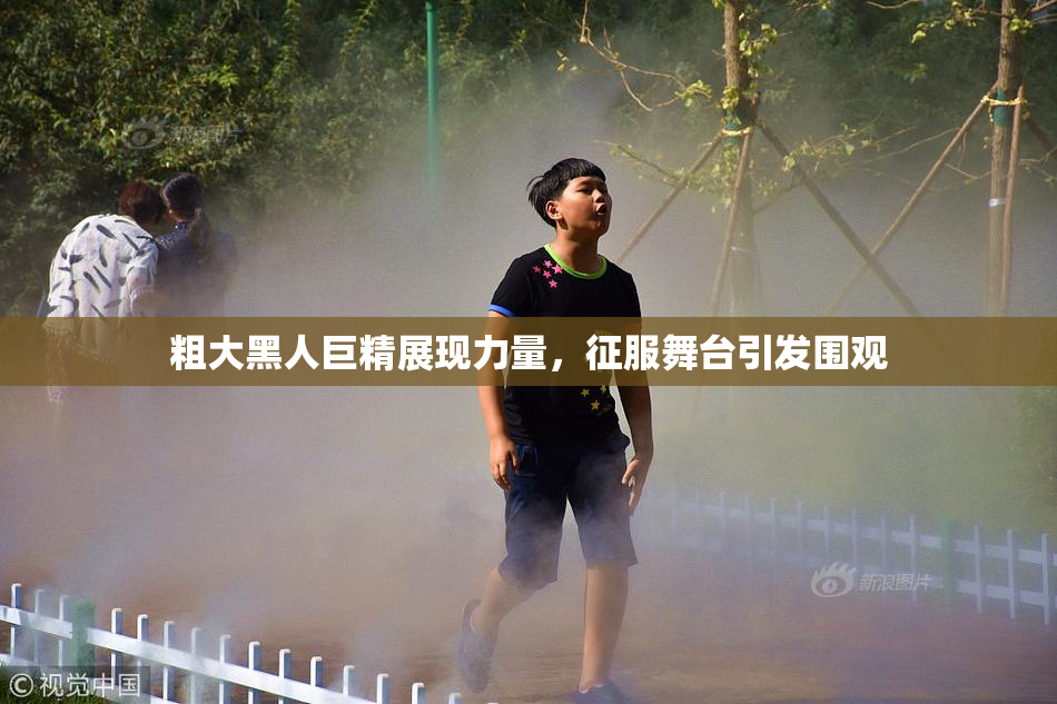 粗大黑人巨精展现力量，征服舞台引发围观