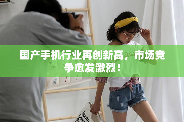 国产手机行业再创新高，市场竞争愈发激烈！