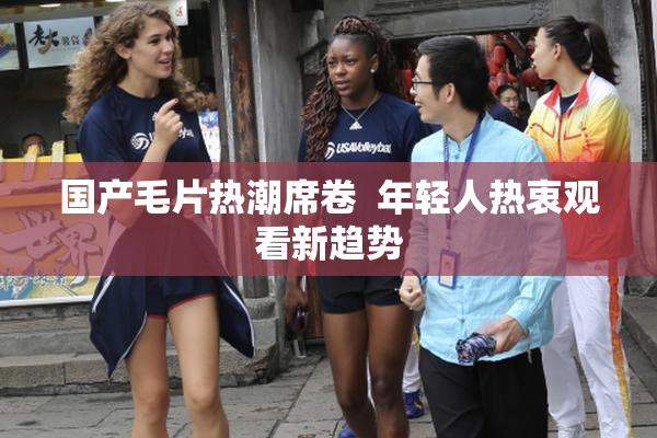 国产毛片热潮席卷  年轻人热衷观看新趋势