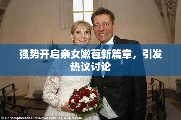 强势开启亲女嫩苞新篇章，引发热议讨论