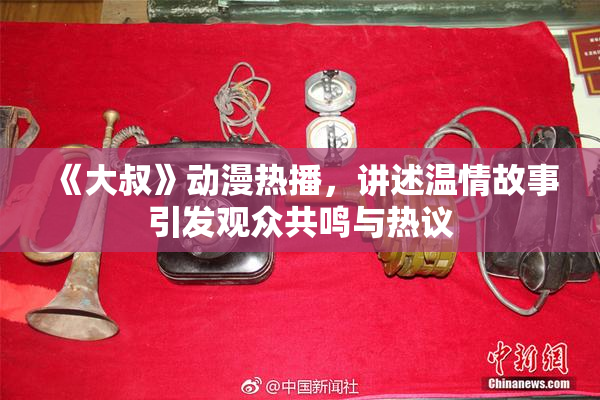 《大叔》动漫热播，讲述温情故事引发观众共鸣与热议
