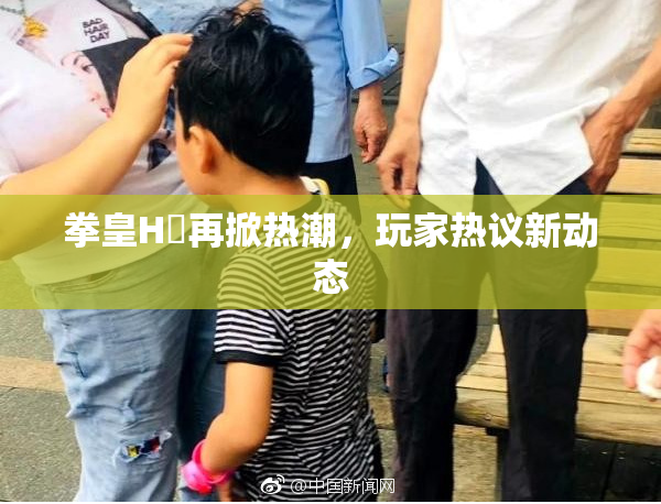 拳皇H婬再掀热潮，玩家热议新动态