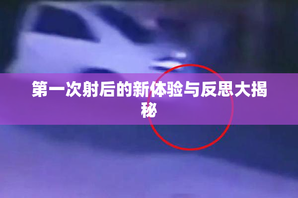 第一次射后的新体验与反思大揭秘
