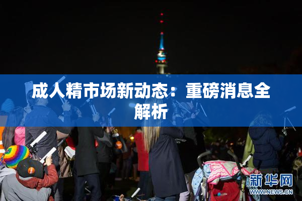 成人精市场新动态：重磅消息全解析