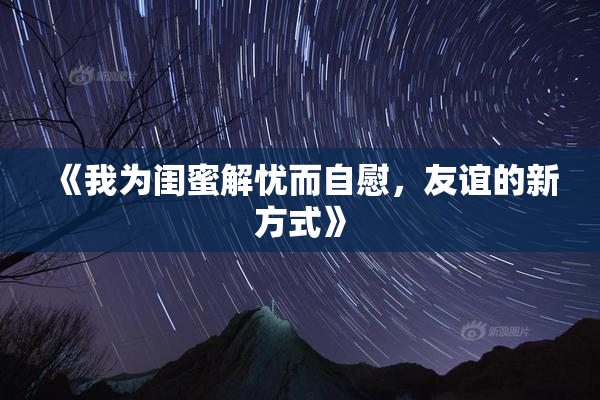 《我为闺蜜解忧而自慰，友谊的新方式》