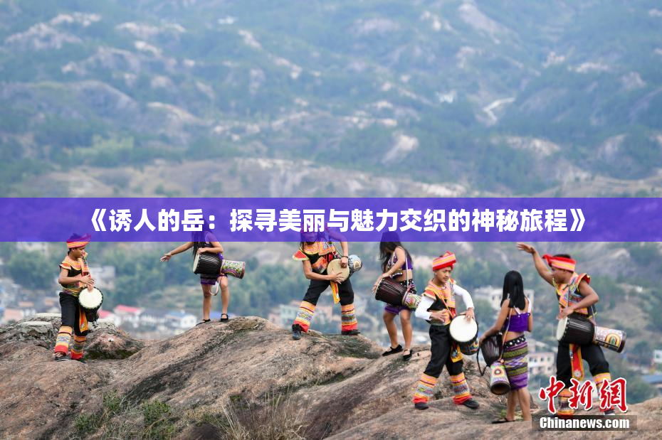 《诱人的岳：探寻美丽与魅力交织的神秘旅程》