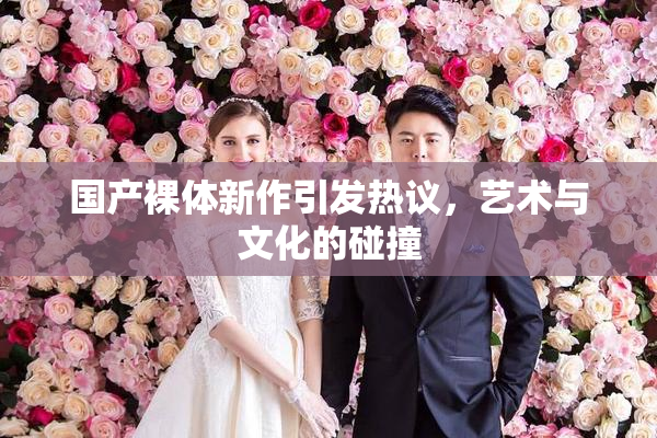 国产裸体新作引发热议，艺术与文化的碰撞