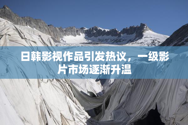 日韩影视作品引发热议，一级影片市场逐渐升温