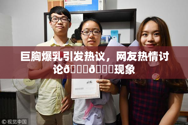 巨胸爆乳引发热议，网友热情讨论🔞🔞现象