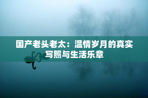 国产老头老太：温情岁月的真实写照与生活乐章