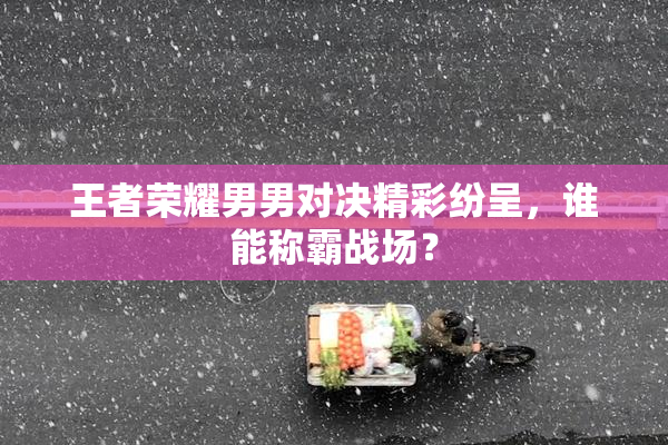 王者荣耀男男对决精彩纷呈，谁能称霸战场？