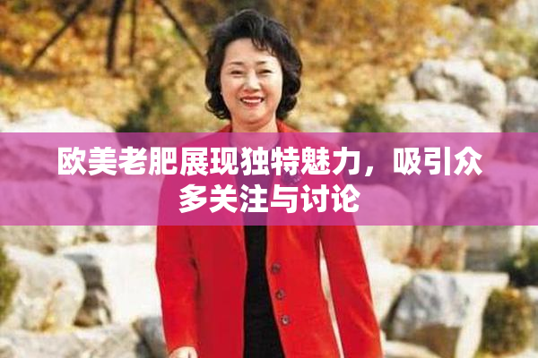 欧美老肥展现独特魅力，吸引众多关注与讨论