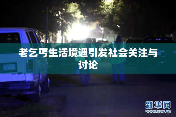 老乞丐生活境遇引发社会关注与讨论