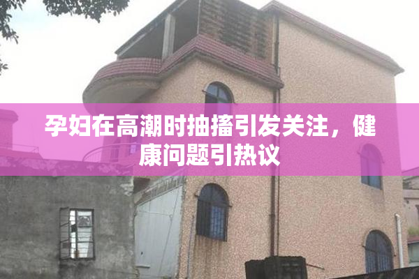 孕妇在高潮时抽搐引发关注，健康问题引热议
