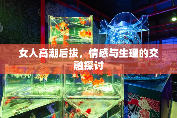 女人高潮后拔，情感与生理的交融探讨