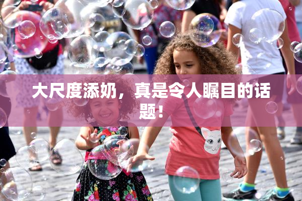大尺度添奶，真是令人瞩目的话题！