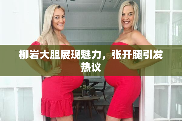 柳岩大胆展现魅力，张开腿引发热议