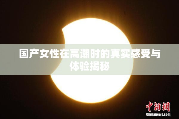 国产女性在高潮时的真实感受与体验揭秘