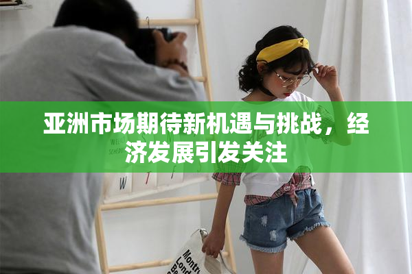 亚洲市场期待新机遇与挑战，经济发展引发关注