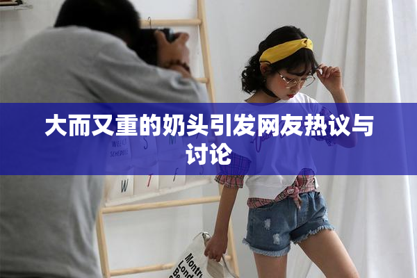 大而又重的奶头引发网友热议与讨论