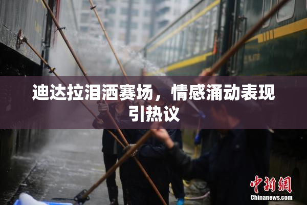 迪达拉泪洒赛场，情感涌动表现引热议