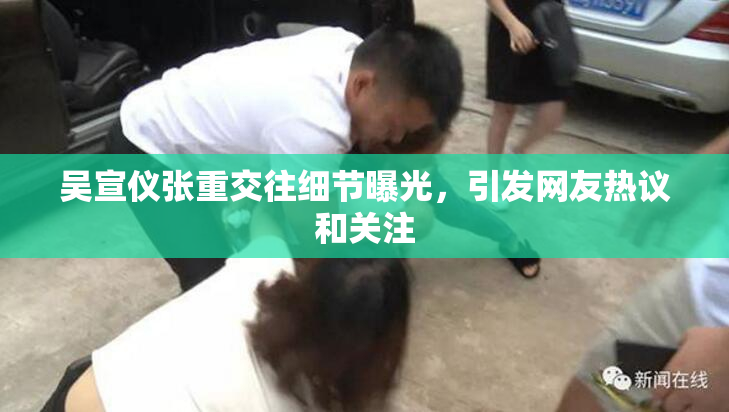 吴宣仪张重交往细节曝光，引发网友热议和关注