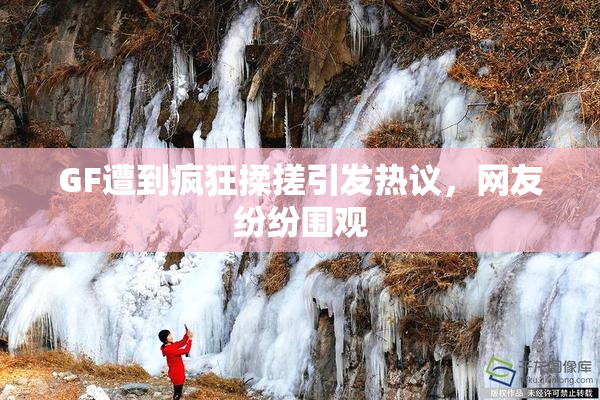 GF遭到疯狂揉搓引发热议，网友纷纷围观