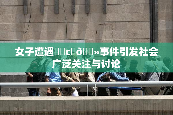 女子遭遇❌‌c‌🐻事件引发社会广泛关注与讨论