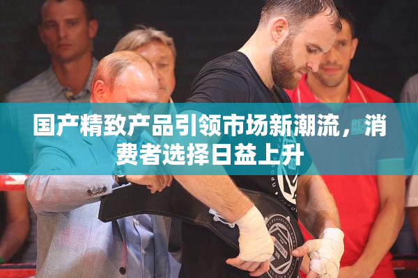 国产精致产品引领市场新潮流，消费者选择日益上升
