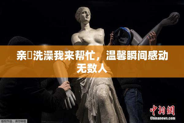 亲妺洗澡我来帮忙，温馨瞬间感动无数人