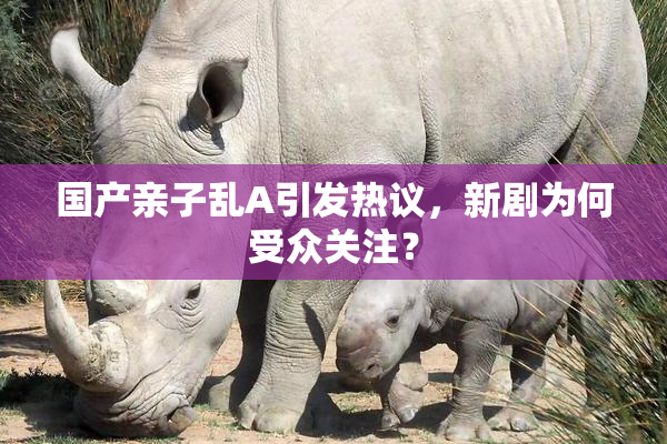 国产亲子乱A引发热议，新剧为何受众关注？
