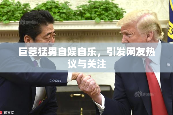 巨茎猛男自娱自乐，引发网友热议与关注