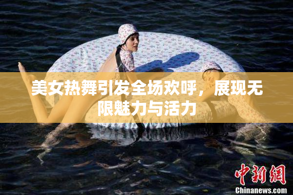 美女热舞引发全场欢呼，展现无限魅力与活力