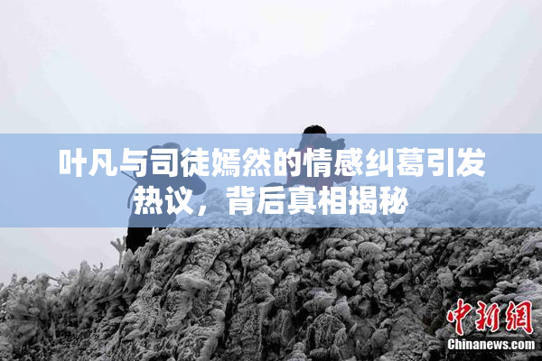 叶凡与司徒嫣然的情感纠葛引发热议，背后真相揭秘
