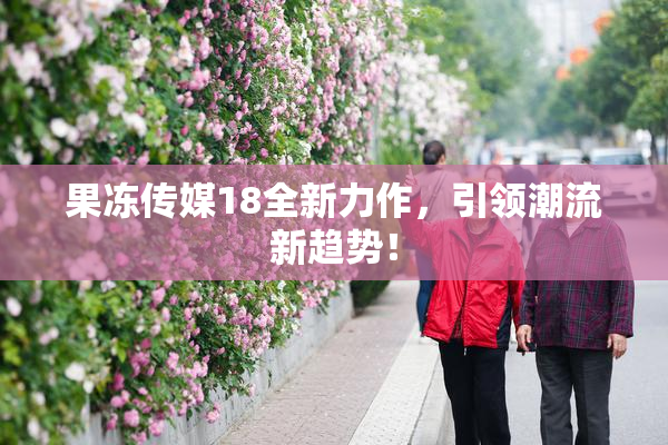 果冻传媒18全新力作，引领潮流新趋势！