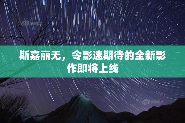 斯嘉丽无，令影迷期待的全新影作即将上线