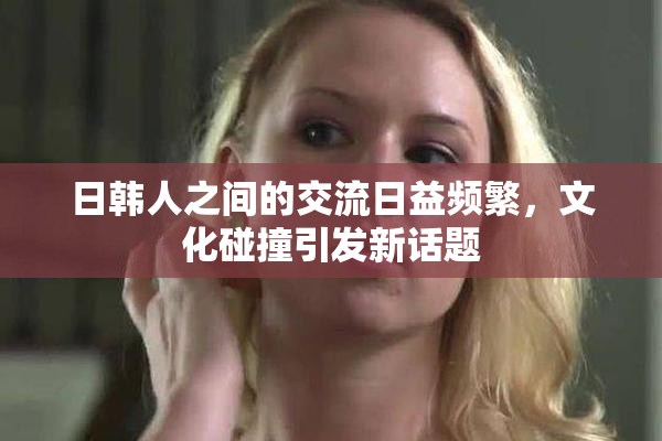 日韩人之间的交流日益频繁，文化碰撞引发新话题
