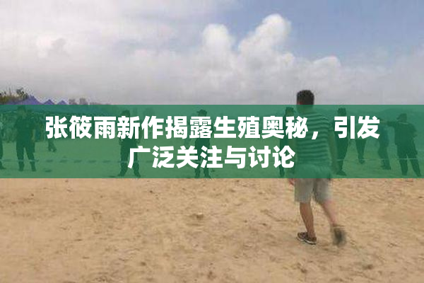 张筱雨新作揭露生殖奥秘，引发广泛关注与讨论