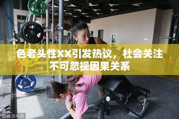 色老头性XX引发热议，社会关注不可忽视因果关系