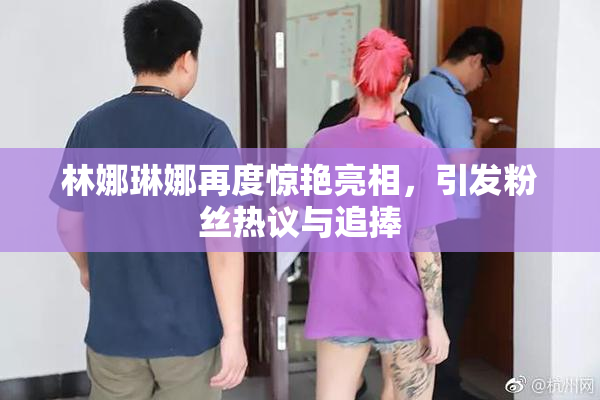 林娜琳娜再度惊艳亮相，引发粉丝热议与追捧