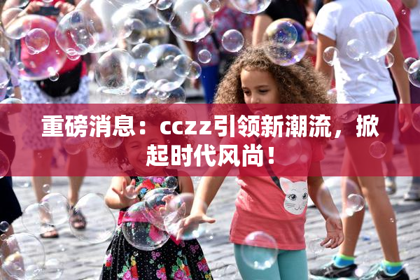 重磅消息：cczz引领新潮流，掀起时代风尚！
