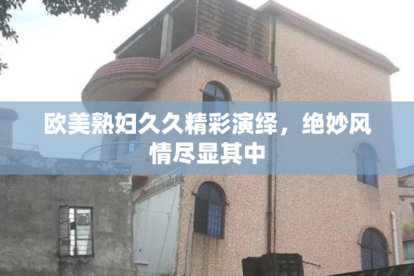 欧美熟妇久久精彩演绎，绝妙风情尽显其中