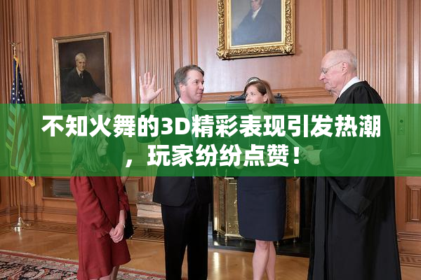 不知火舞的3D精彩表现引发热潮，玩家纷纷点赞！