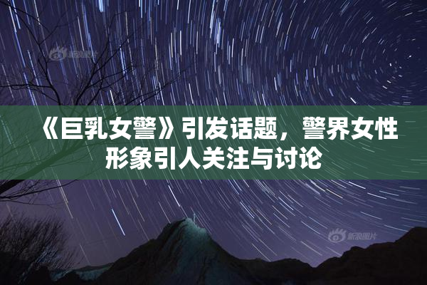 《巨乳女警》引发话题，警界女性形象引人关注与讨论