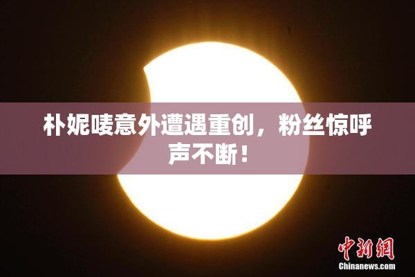 朴妮唛意外遭遇重创，粉丝惊呼声不断！