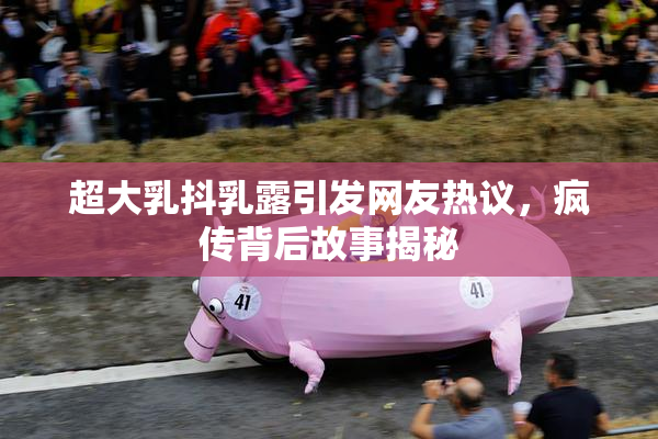 超大乳抖乳露引发网友热议，疯传背后故事揭秘