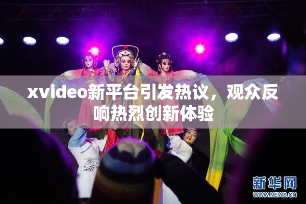 xvideo新平台引发热议，观众反响热烈创新体验