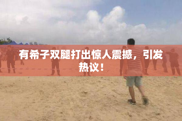 有希子双腿打出惊人震撼，引发热议！