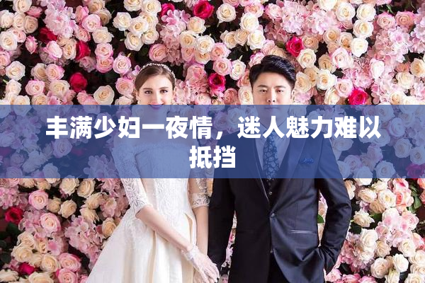 丰满少妇一夜情，迷人魅力难以抵挡